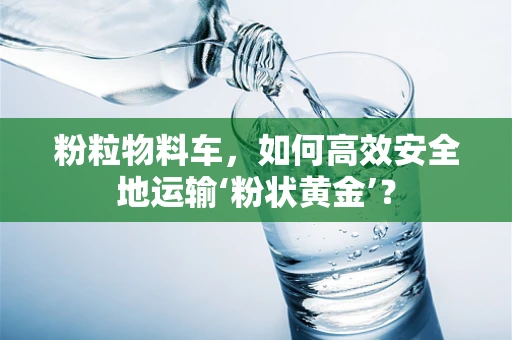 粉粒物料车，如何高效安全地运输‘粉状黄金’？