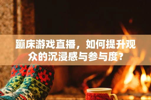 蹦床游戏直播，如何提升观众的沉浸感与参与度？