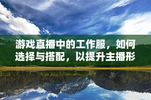 游戏直播中的工作服，如何选择与搭配，以提升主播形象？