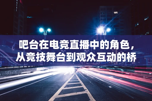 吧台在电竞直播中的角色，从竞技舞台到观众互动的桥梁？