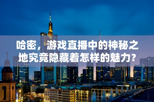 哈密，游戏直播中的神秘之地究竟隐藏着怎样的魅力？