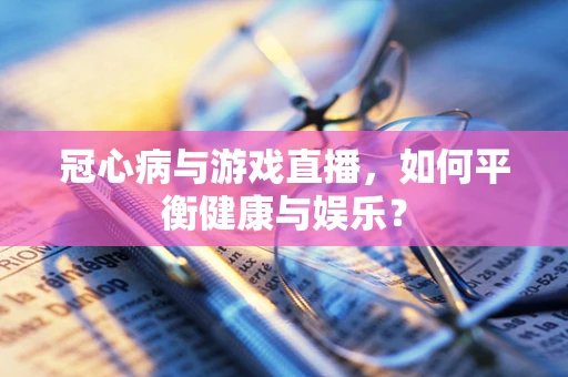 冠心病与游戏直播，如何平衡健康与娱乐？