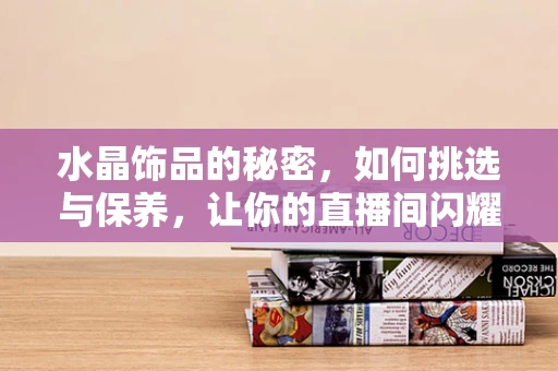 水晶饰品的秘密，如何挑选与保养，让你的直播间闪耀不凡？