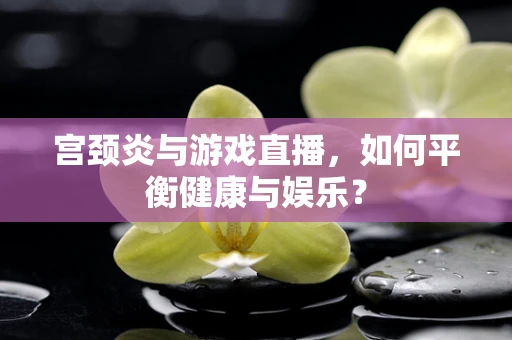 宫颈炎与游戏直播，如何平衡健康与娱乐？