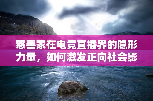 慈善家在电竞直播界的隐形力量，如何激发正向社会影响？