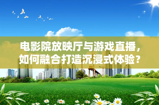 电影院放映厅与游戏直播，如何融合打造沉浸式体验？