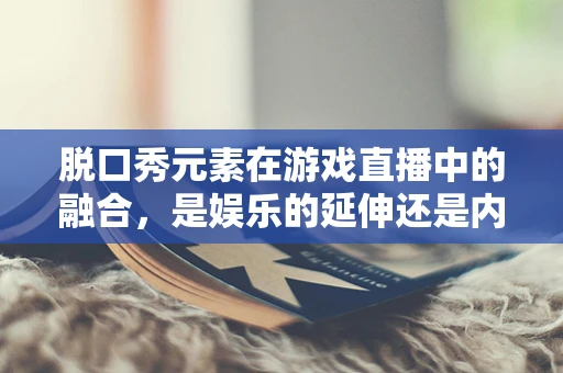 脱口秀元素在游戏直播中的融合，是娱乐的延伸还是内容的创新？