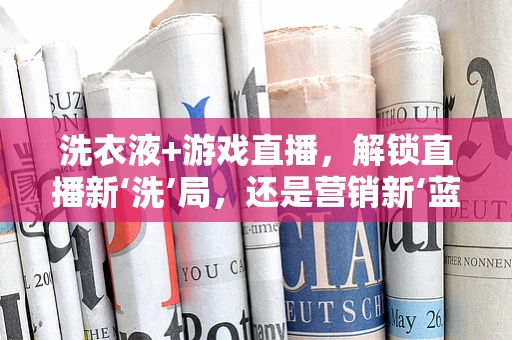 洗衣液+游戏直播，解锁直播新‘洗’局，还是营销新‘蓝’海？