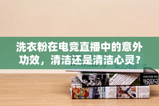 洗衣粉在电竞直播中的意外功效，清洁还是清洁心灵？