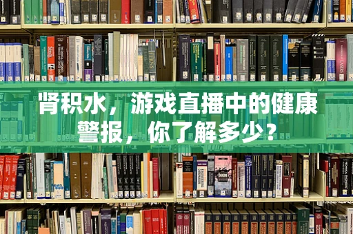 肾积水，游戏直播中的健康警报，你了解多少？