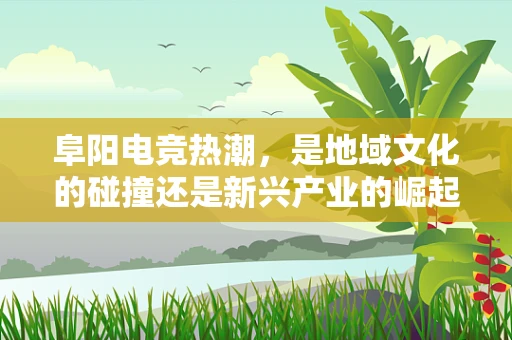 阜阳电竞热潮，是地域文化的碰撞还是新兴产业的崛起？