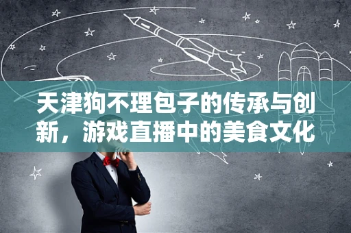 天津狗不理包子的传承与创新，游戏直播中的美食文化传播