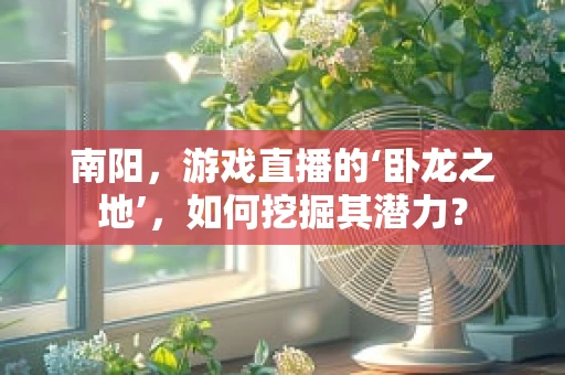 南阳，游戏直播的‘卧龙之地’，如何挖掘其潜力？