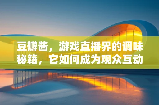 豆瓣酱，游戏直播界的调味秘籍，它如何成为观众互动的灵魂酱料？