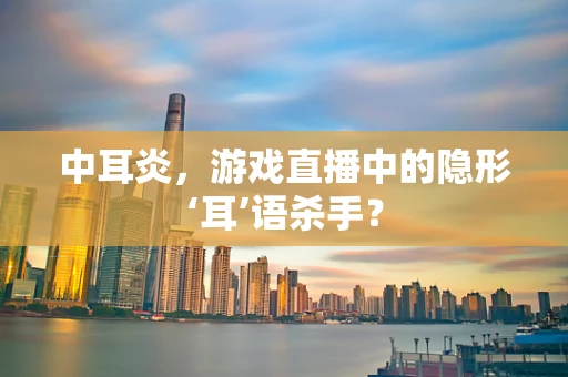 中耳炎，游戏直播中的隐形‘耳’语杀手？
