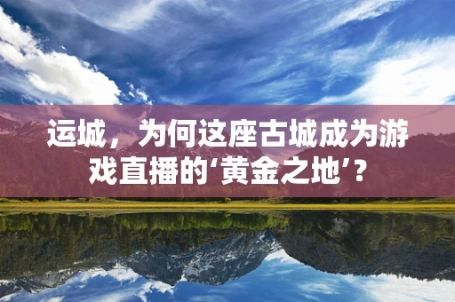 运城，为何这座古城成为游戏直播的‘黄金之地’？
