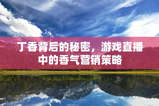 丁香背后的秘密，游戏直播中的香气营销策略