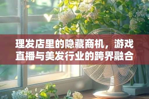 理发店里的隐藏商机，游戏直播与美发行业的跨界融合
