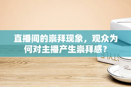 直播间的崇拜现象，观众为何对主播产生崇拜感？