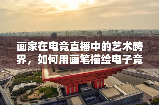 画家在电竞直播中的艺术跨界，如何用画笔描绘电子竞技的激情与色彩？