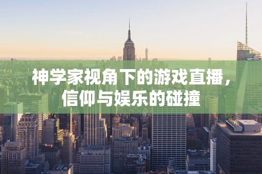 神学家视角下的游戏直播，信仰与娱乐的碰撞