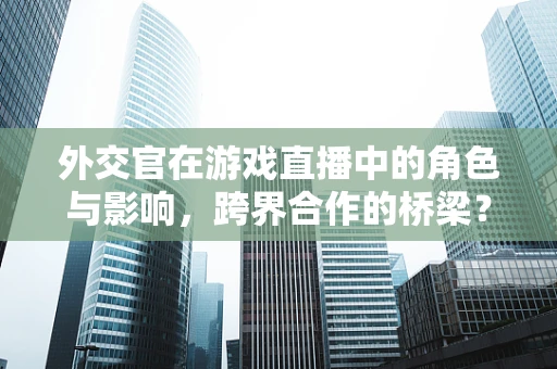 外交官在游戏直播中的角色与影响，跨界合作的桥梁？