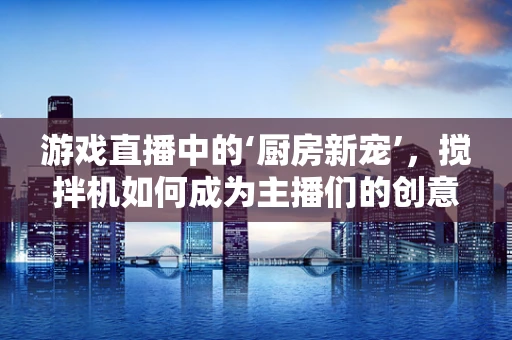 游戏直播中的‘厨房新宠’，搅拌机如何成为主播们的创意神器？