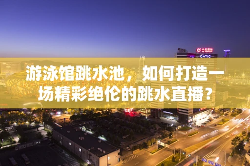 游泳馆跳水池，如何打造一场精彩绝伦的跳水直播？