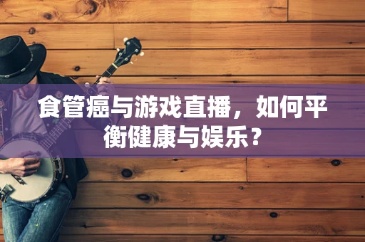 食管癌与游戏直播，如何平衡健康与娱乐？