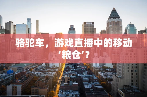 骆驼车，游戏直播中的移动‘粮仓’？