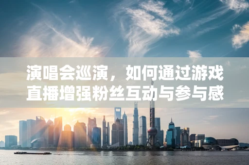 演唱会巡演，如何通过游戏直播增强粉丝互动与参与感？