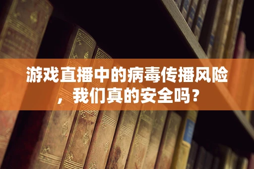 游戏直播中的病毒传播风险，我们真的安全吗？