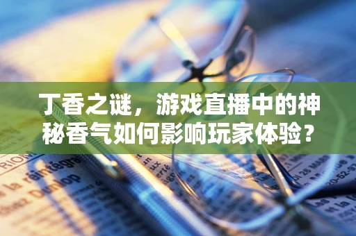 丁香之谜，游戏直播中的神秘香气如何影响玩家体验？
