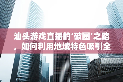 汕头游戏直播的‘破圈’之路，如何利用地域特色吸引全国观众？