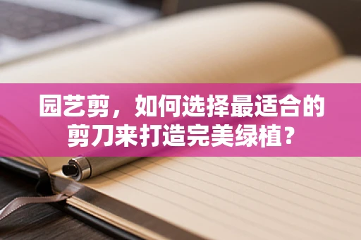 园艺剪，如何选择最适合的剪刀来打造完美绿植？