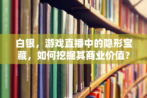白银，游戏直播中的隐形宝藏，如何挖掘其商业价值？