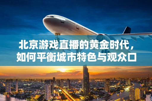 北京游戏直播的黄金时代，如何平衡城市特色与观众口味？