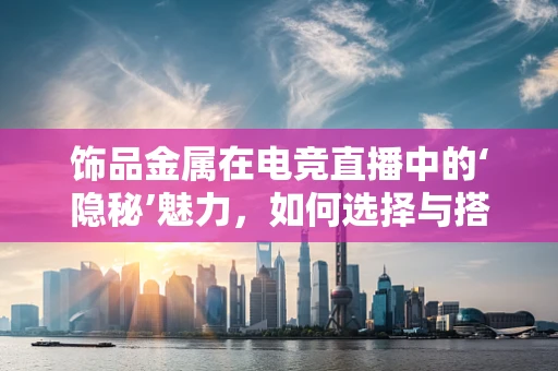 饰品金属在电竞直播中的‘隐秘’魅力，如何选择与搭配？
