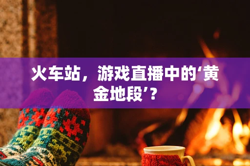 火车站，游戏直播中的‘黄金地段’？