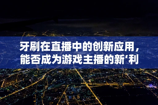 牙刷在直播中的创新应用，能否成为游戏主播的新‘利器’？