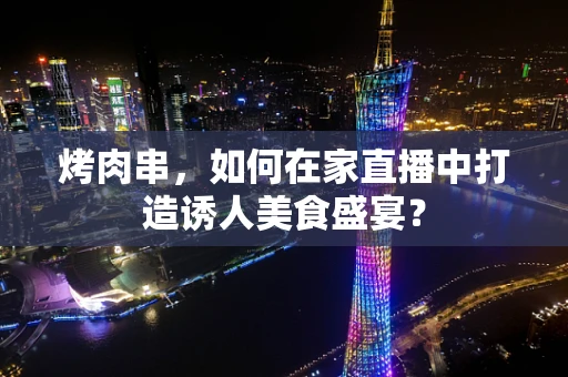 烤肉串，如何在家直播中打造诱人美食盛宴？