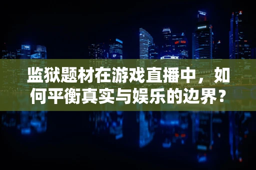 监狱题材在游戏直播中，如何平衡真实与娱乐的边界？