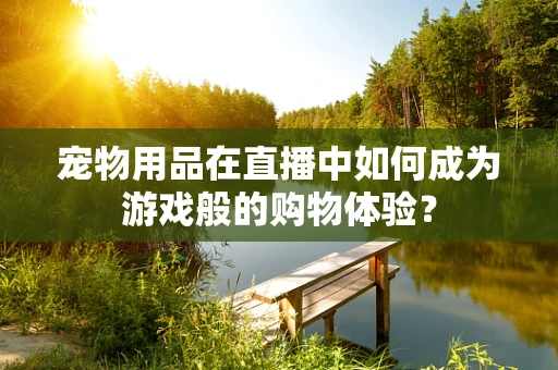 宠物用品在直播中如何成为游戏般的购物体验？