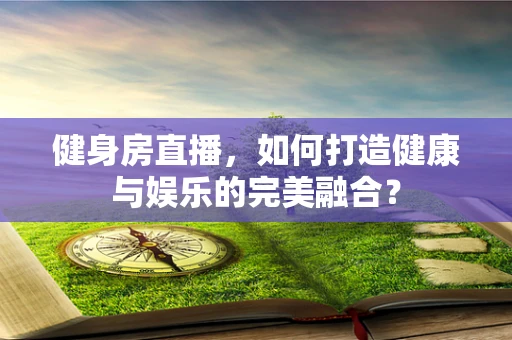 健身房直播，如何打造健康与娱乐的完美融合？