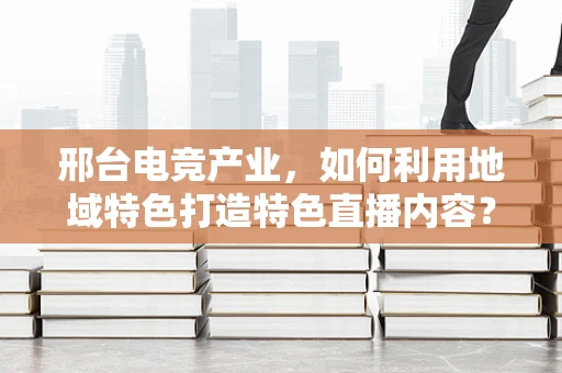 邢台电竞产业，如何利用地域特色打造特色直播内容？