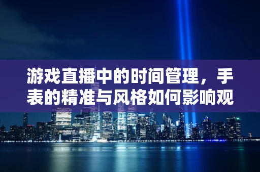 游戏直播中的时间管理，手表的精准与风格如何影响观众体验？