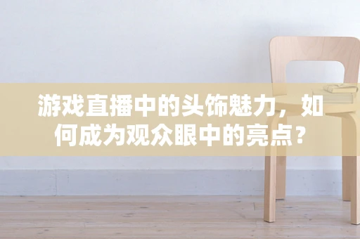 游戏直播中的头饰魅力，如何成为观众眼中的亮点？