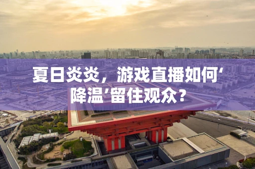 夏日炎炎，游戏直播如何‘降温’留住观众？