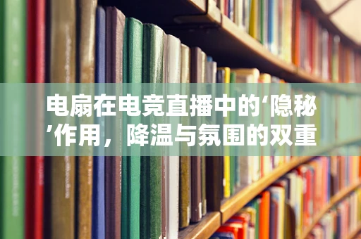 电扇在电竞直播中的‘隐秘’作用，降温与氛围的双重魔法