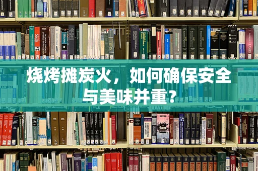 烧烤摊炭火，如何确保安全与美味并重？
